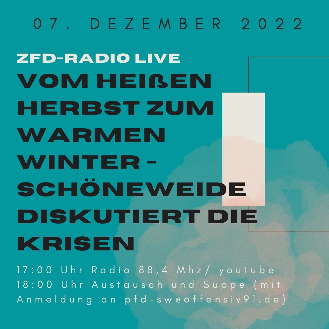 "ein Bild von Text „07. DEZEMBER 2022 ZFD-RADIO LIVE VOM HEIßEN EN HERBST ZUM WARMEN WINTER- SCHÖNEWEIDE DISKUTIERT DIE KRISEN 17:00 Uhr Radio 88,4 Mhz/ youtube 18:00 Uhr Austaush und Suppe (mit Anmeldung an pfd-sw@offensiv91.de) auf türkisblauem Hintergrund mit grafischen Elementen"